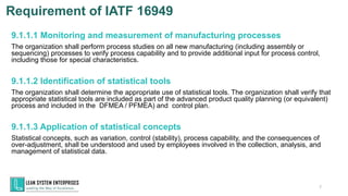 9.1.1.1 Monitoring and measurement of manufacturing processes
The organization shall perform process studies on all new manufacturing (including assembly or
sequencing) processes to verify process capability and to provide additional input for process control,
including those for special characteristics.
9.1.1.2 Identification of statistical tools
The organization shall determine the appropriate use of statistical tools. The organization shall verify that
appropriate statistical tools are included as part of the advanced product quality planning (or equivalent)
process and included in the DFMEA / PFMEA) and control plan.
9.1.1.3 Application of statistical concepts
Statistical concepts, such as variation, control (stability), process capability, and the consequences of
over-adjustment, shall be understood and used by employees involved in the collection, analysis, and
management of statistical data.
7
Requirement of IATF 16949
 