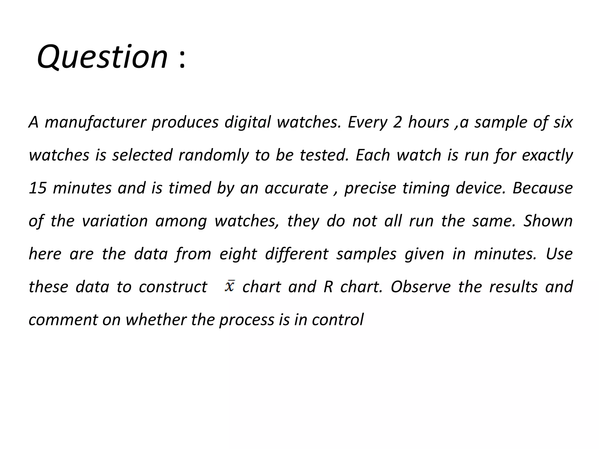 Question :
A manufacturer produces digital watches. Every 2 hours ,a sample of six
watches is selected randomly to be tested. Each watch is run for exactly
15 minutes and is timed by an accurate , precise timing device. Because
of the variation among watches, they do not all run the same. Shown
here are the data from eight different samples given in minutes. Use
these data to construct

chart and R chart. Observe the results and

comment on whether the process is in control

 