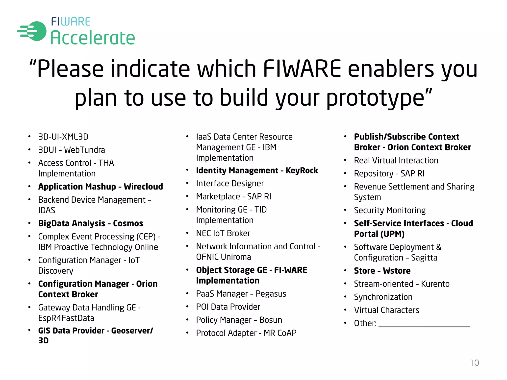 “Please indicate which FIWARE enablers you 
plan to use to build your prototype” 
• 3D-UI-XML3D 
• 3DUI – WebTundra 
• Access Control - THA 
Implementation 
• Application Mashup – Wirecloud 
• Backend Device Management – 
IDAS 
• BigData Analysis – Cosmos 
• Complex Event Processing (CEP) - 
IBM Proactive Technology Online 
• Configuration Manager - IoT 
Discovery 
• Configuration Manager - Orion 
Context Broker 
• Gateway Data Handling GE - 
EspR4FastData 
• GIS Data Provider - Geoserver/ 
3D 
• IaaS Data Center Resource 
Management GE - IBM 
Implementation 
• Identity Management – KeyRock 
• Interface Designer 
• Marketplace - SAP RI 
• Monitoring GE - TID 
Implementation 
• NEC IoT Broker 
• Network Information and Control - 
OFNIC Uniroma 
• Object Storage GE - FI-WARE 
Implementation 
• PaaS Manager – Pegasus 
• POI Data Provider 
• Policy Manager – Bosun 
• Protocol Adapter - MR CoAP 
• Publish/Subscribe Context 
Broker - Orion Context Broker 
• Real Virtual Interaction 
• Repository - SAP RI 
• Revenue Settlement and Sharing 
System 
• Security Monitoring 
• Self-Service Interfaces - Cloud 
Portal (UPM) 
• Software Deployment & 
Configuration – Sagitta 
• Store – Wstore 
• Stream-oriented – Kurento 
• Synchronization 
• Virtual Characters 
• Other: ______________________ 
10 
 