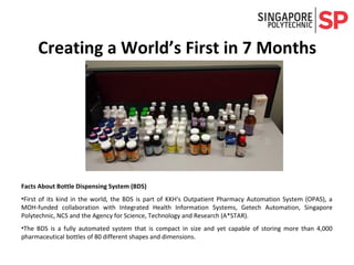 Creating a World’s First in 7 Months
Facts About Bottle Dispensing System (BDS)
•First of its kind in the world, the BDS is part of KKH's Outpatient Pharmacy Automation System (OPAS), a
MOH-funded collaboration with Integrated Health Information Systems, Getech Automation, Singapore
Polytechnic, NCS and the Agency for Science, Technology and Research (A*STAR).
•The BDS is a fully automated system that is compact in size and yet capable of storing more than 4,000
pharmaceutical bottles of 80 different shapes and dimensions.
 