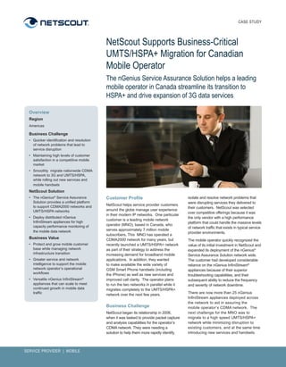 CASE STUDY




                                              NetScout Supports Business-Critical
                                              UMTS/HSPA+ Migration for Canadian
                                              Mobile Operator
                                              The nGenius Service Assurance Solution helps a leading
                                              mobile operator in Canada streamline its transition to
                                              HSPA+ and drive expansion of 3G data services

  Overview
  Region
  Americas

  Business Challenge
  •	 Quicker	identification	and	resolution	
     of	network	problems	that	lead	to	
     service	disruption
  •	 Maintaining	high	levels	of	customer	
     satisfaction	in	a	competitive	mobile	
     market
  •	 Smoothly		migrate	nationwide	CDMA	
     network	to	3G	and	UMTS/HSPA,	
     while	rolling	out	new	services	and	
     mobile	handsets
  NetScout Solution
  •	 The	nGenius®	Service	Assurance	          Customer Profile                                isolate	and	resolve	network	problems	that	
     Solution	provides	a	unified	platform	                                                    were	disrupting	services	they	delivered	to	
     to	support	CDMA2000	networks	and		       NetScout	helps	service	provider	customers	
                                                                                              their	customers.		NetScout	was	selected	
     UMTS/HSPA	networks                       around	the	globe	manage	user	experience	
                                                                                              over	competitive	offerings	because	it	was	
                                              in	their	modern	IP	networks.		One	particular	
  •	 Deploy	distributed	nGenius	                                                              the	only	vendor	with	a	high	performance	
                                              customer	is	a	leading	mobile	network	
     InfiniStream	appliances	for	high	                                                        platform	that	could	handle	the	massive	levels	
     capacity	performance	monitoring	of	      operator	(MNO),	based	in	Canada,	who	
                                                                                              of	network	traffic	that	exists	in	typical	service	
     the	mobile	data	network                  serves	approximately	7	million	mobile	
                                                                                              provider	environments.			
                                              subscribers.	This		MNO	has	operated	a	
  Business Value                              CDMA2000	network	for	many	years,	but	           The	mobile	operator	quickly	recognized	the	
  •	 Protect	and	grow	mobile	customer	        recently	launched	a	UMTS/HSPA+	network	         value	of	its	initial	investment	in	NetScout	and	
     base	while	managing	network	             as	part	of	their	strategy	to	address	the	       expanded	its	deployment	of	the	nGenius®	
     infrastructure	transition	               increasing	demand	for	broadband	mobile	         Service	Assurance	Solution	network	wide.		
  •	 Greater	service	and	network	             applications.		In	addition,	they	wanted	        The	customer	had	developed	considerable	
     intelligence	to	support	the	mobile	      to	make	available	the	wide	variety	of	          reliance	on	the	nGenius	InfiniStream®	
     network	operator’s	operational	          GSM	Smart	Phone	handsets	(including	            appliances	because	of	their	superior	
     workflows                                the	iPhone)	as	well	as	new	services	and	        troubleshooting	capabilities,	and	their	
  •	 Versatile	nGenius	InfiniStream®	         improved	call	clarity.		The	operator	plans	     subsequent	ability	to	reduce	the	frequency	
     appliances	that	can	scale	to	meet	       to	run	the	two	networks	in	parallel	while	it	   and	severity	of	network	downtime.
     continued	growth	in	mobile	data	         migrates	completely	to	the	UMTS/HSPA+	
     traffic
                                              network	over	the	next	few	years.                There	are	now	more	than	25	nGenius	
                                                                                              InfiniStream	appliances	deployed	across	
                                                                                              the	network	to	aid	in	assuring	the	
                                              Business Challenge                              mobile	operator’s	CDMA	network.		The	
                                              NetScout	began	its	relationship	in	2006,	       next	challenge	for	the	MNO	was	to	
                                              when	it	was	tasked	to	provide	packet	capture	   migrate	to	a	high	speed	UMTS/HSPA+	
                                              and	analysis	capabilities	for	the	operator’s	   network	while	minimizing	disruption	to	
                                              CDMA	network.	They	were	needing	a	              existing	customers,	and	at	the	same	time	
                                              solution	to	help	them	more	rapidly	identify,	   introducing	new	services	and	handsets.



SERVICE PROVIDER | MOBILE
 