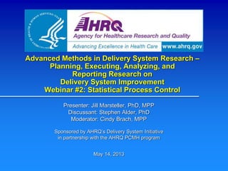 Advanced Methods in Delivery System Research –
Planning, Executing, Analyzing, and
Reporting Research on
Delivery System Improvement
Webinar #2: Statistical Process Control
Presenter: Jill Marsteller, PhD, MPP
Discussant: Stephen Alder, PhD
Moderator: Cindy Brach, MPP
Sponsored by AHRQ’s Delivery System Initiative
in partnership with the AHRQ PCMH program
May 14, 2013
 