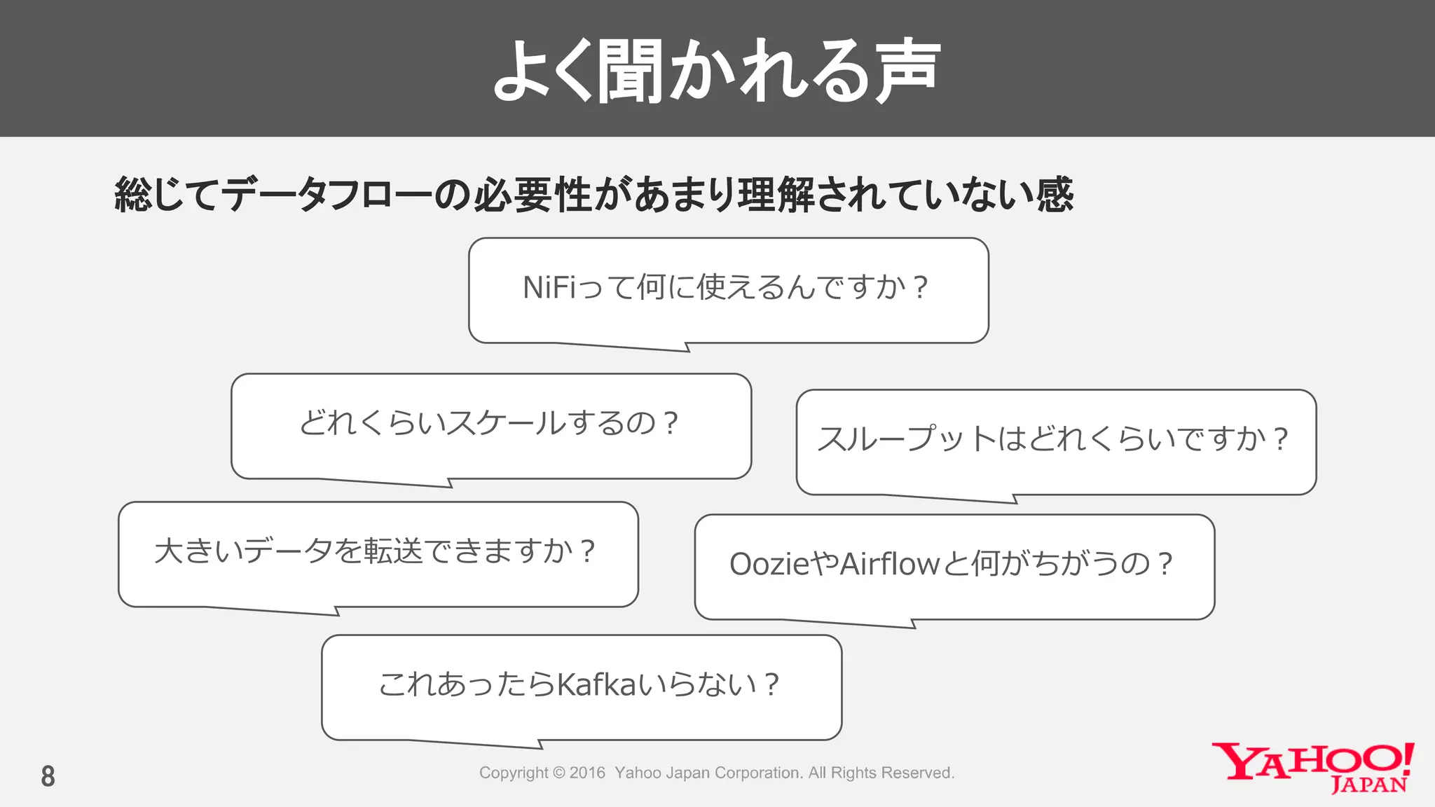 よく聞かれる声
総じてデータフローの必要性があまり理解されていない感
8
NiFiって何に使えるんですか？
OozieやAirflowと何がちがうの？
これあったらKafkaいらない？
大きいデータを転送できますか？
スループットはどれくらいですか？
どれくらいスケールするの？
 