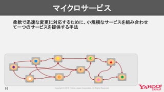 マイクロサービス
柔軟で迅速な変更に対応するために、小規模なサービスを組み合わせ
て一つのサービスを提供する手法
16
 