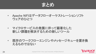 まとめ
• Apache NiFiはデータフローオーケストレーションソフト
ウェアのひとつ
• マイクロサービスの発展に伴って顕著化した
新しい課題を解決するための新しいツール
• 既存のワークフローエンジンやメッセージキューを置き換
えるものではない
24
 
