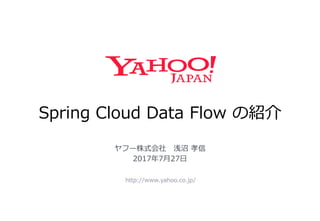 Spring Cloud Data Flow の紹介
http://www.yahoo.co.jp/
ヤフー株式会社 浅沼 孝信
2017年7月27日
 