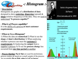 -: Histogram :-
• Description -
Histograms are graphs of a distribution of data
designed to show centering, dispersion (spread) &
shape (relative frequency) of the data. They are used to
understand "Is process capable?”
- What is of Process capability?
It is the ability of a process to meet customer
requirements.
• When to Use a Histogram?
1) When the data are numerical 2) Want to see the
shape of data’s distribution 3) When analyzing
whether a process can meet the customer’s
requirements 4) Analyzing the output from a
supplier’s process 5) To see the process change has
occurred from one time period to another.
- Process Starting: Pp & Ppk are used for preliminary
process studies & based on a small sample of the process.
SPC: Quality Consistency & Improvement
First introduced in 1891
 