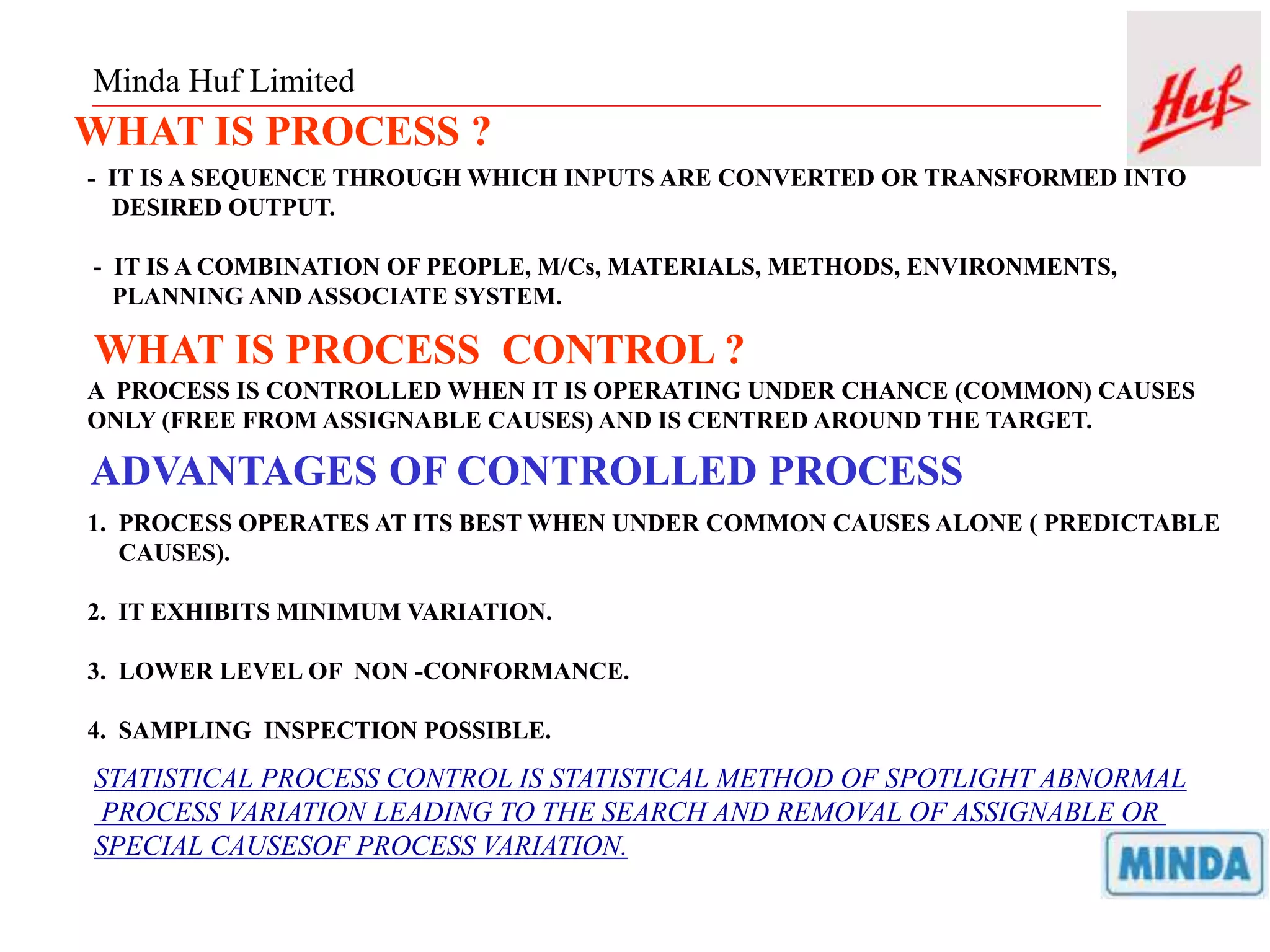 Minda Huf Limited
WHAT IS PROCESS ?
- IT IS A SEQUENCE THROUGH WHICH INPUTS ARE CONVERTED OR TRANSFORMED INTO
DESIRED OUTPUT.
- IT IS A COMBINATION OF PEOPLE, M/Cs, MATERIALS, METHODS, ENVIRONMENTS,
PLANNING AND ASSOCIATE SYSTEM.
WHAT IS PROCESS CONTROL ?
A PROCESS IS CONTROLLED WHEN IT IS OPERATING UNDER CHANCE (COMMON) CAUSES
ONLY (FREE FROM ASSIGNABLE CAUSES) AND IS CENTRED AROUND THE TARGET.
ADVANTAGES OF CONTROLLED PROCESS
1. PROCESS OPERATES AT ITS BEST WHEN UNDER COMMON CAUSES ALONE ( PREDICTABLE
CAUSES).
2. IT EXHIBITS MINIMUM VARIATION.
3. LOWER LEVEL OF NON -CONFORMANCE.
4. SAMPLING INSPECTION POSSIBLE.
STATISTICAL PROCESS CONTROL IS STATISTICAL METHOD OF SPOTLIGHT ABNORMAL
PROCESS VARIATION LEADING TO THE SEARCH AND REMOVAL OF ASSIGNABLE OR
SPECIAL CAUSESOF PROCESS VARIATION.
 