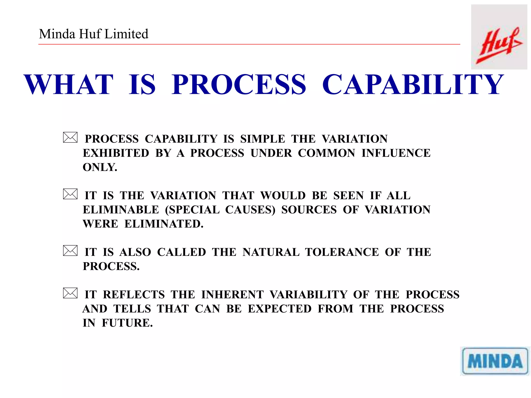 Minda Huf Limited
WHAT IS PROCESS CAPABILITY
 PROCESS CAPABILITY IS SIMPLE THE VARIATION
EXHIBITED BY A PROCESS UNDER COMMON INFLUENCE
ONLY.
 IT IS THE VARIATION THAT WOULD BE SEEN IF ALL
ELIMINABLE (SPECIAL CAUSES) SOURCES OF VARIATION
WERE ELIMINATED.
 IT IS ALSO CALLED THE NATURAL TOLERANCE OF THE
PROCESS.
 IT REFLECTS THE INHERENT VARIABILITY OF THE PROCESS
AND TELLS THAT CAN BE EXPECTED FROM THE PROCESS
IN FUTURE.
 