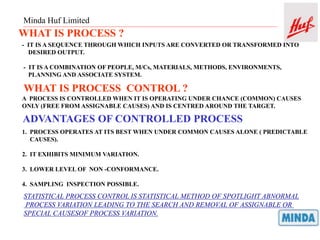 Minda Huf Limited
WHAT IS PROCESS ?
- IT IS A SEQUENCE THROUGH WHICH INPUTS ARE CONVERTED OR TRANSFORMED INTO
DESIRED OUTPUT.
- IT IS A COMBINATION OF PEOPLE, M/Cs, MATERIALS, METHODS, ENVIRONMENTS,
PLANNING AND ASSOCIATE SYSTEM.
WHAT IS PROCESS CONTROL ?
A PROCESS IS CONTROLLED WHEN IT IS OPERATING UNDER CHANCE (COMMON) CAUSES
ONLY (FREE FROM ASSIGNABLE CAUSES) AND IS CENTRED AROUND THE TARGET.
ADVANTAGES OF CONTROLLED PROCESS
1. PROCESS OPERATES AT ITS BEST WHEN UNDER COMMON CAUSES ALONE ( PREDICTABLE
CAUSES).
2. IT EXHIBITS MINIMUM VARIATION.
3. LOWER LEVEL OF NON -CONFORMANCE.
4. SAMPLING INSPECTION POSSIBLE.
STATISTICAL PROCESS CONTROL IS STATISTICAL METHOD OF SPOTLIGHT ABNORMAL
PROCESS VARIATION LEADING TO THE SEARCH AND REMOVAL OF ASSIGNABLE OR
SPECIAL CAUSESOF PROCESS VARIATION.
 