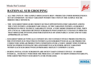 Minda Huf Limited
RATIONAL SUB GROUPING
- ALL THE UNITS IN THE SAMPLE SHOULD HAVE BEEN PRODUCED UNDER HOMOGENEOUS
SET OF CONDITION SO THAT VARIATION WITHIN THE UNITS IN THE SAMPLE MAY BE
IRREDUCIBLE MINIMUM.
- THE SUB GROUP SHOULD BE CHOSEN SO THAT OPPURTINITES FOR VARIATION AMONG
THE UNITS WITHIN A SUBGROUPARE SMALL. IF THE VARIATION WITHIN A SUBGROUP
REPRESENTS PIECE TO PIECE VARIABILITY OVER A VERY SHORT PERIOD OF TIME, THEN
ANY UNUSUAL VARIATION BETWEEN SUBGROUPS WOULD REFLECT CHANGE IN PROCESS
THAT SHOULD BE INVESTIGATED FOR EXISTENCE OFASSIGNABLE CAUSES AND TO TAKE
APPROPRIATE ACTION.
- SUB GROUP SHOULD TYPICALLY CONSIST OF 4 TO 5 CONSECUTIVELY PRODUCED PIECES.
THE INTENTION IS IS THAT PIECES WITHIN EACH SUBGROUP WOULD ALL BE PRODUCED
UNDER VERY SIMILAR PRODUCTION CONDITIONS OVER A VERYU SHORT TIME INTERVAL
WITH NO OTHER SYSTEMATIC RELATIONSHIP TO EACH OTHER; HENCE VARIATION
WITHIN EACH SUB GROUP WOULD PRIMARILY REFLECT COMMON CAUSES.
- DURING INITIAL STUDY SUBGROUPS ARE OFTEN TAKEN CONSECUTIVELY / IN SHORT
INTERVAL , TO DETECT WHETHER THE PROCESS CAN SHIFT TO SHOW OTHER INSTABILITY,
TIME GROUP BETWEEN SUB GROUP CAN BE INCREASED.
 