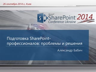 26 сентября 2014 г., Киев 
Подготовка SharePoint- 
профессионалов: проблемы и решения 
Александр Бабич 
 