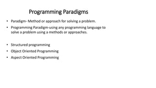 Programming Paradigms
• Paradigm- Method or approach for solving a problem.
• Programming Paradigm-using any programming language to
solve a problem using a methods or approaches.
• Structured programming
• Object Oriented Programming
• Aspect Oriented Programming
 