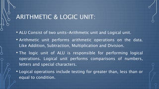 ARITHMETIC & LOGIC UNIT:
• ALU Consist of two units-Arithmetic unit and Logical unit.
• Arithmetic unit performs arithmetic operations on the data.
Like Addition, Subtraction, Multiplication and Division.
• The logic unit of ALU is responsible for performing logical
operations. Logical unit performs comparisons of numbers,
letters and special characters.
• Logical operations include testing for greater than, less than or
equal to condition.
 