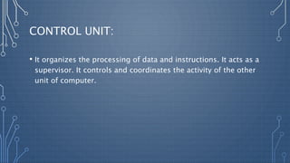 CONTROL UNIT:
• It organizes the processing of data and instructions. It acts as a
supervisor. It controls and coordinates the activity of the other
unit of computer.
 
