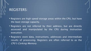 REGISTERS:
• Registers are high speed storage areas within the CPU, but have
the least storage capacity.
• Registers are not referred by their address, but are directly
accessed and manipulated by the CPU during instruction
execution.
• Registers store data, instructions, addresses and intermediate
results of processing. Registers are often referred to as the
CPU’s Corking Memory.
 