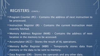 REGISTERS: (CONTD.,)
• Program Counter (PC) – Contains the address of next instruction to
be processed.
• Instruction Register (IR) – Contains the current Instruction most
recently fetched.
• Memory Address Register (MAR) – Contains the address of next
location in the memory to be accessed.
• Accumulator (ACC) – Stores the result of AL operations.
• Memory Buffer Register (MBR) – Temporarily stores data from
memory or the data to be sent to memory.
• Data Register (DR) – Stores the operands and any other data.
 