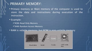 PRIMARY MEMORY:
• Primary memory or Main memory of the computer is used to
store the data and instructions during execution of the
instruction.
• Example:
ROM-Read Only Memory
RAM-Random Access Memory
• RAM is volatile memory, but ROM is non-volatile memory
 