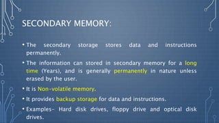 SECONDARY MEMORY:
• The secondary storage stores data and instructions
permanently.
• The information can stored in secondary memory for a long
time (Years), and is generally permanently in nature unless
erased by the user.
• It is Non-volatile memory.
• It provides backup storage for data and instructions.
• Examples- Hard disk drives, floppy drive and optical disk
drives.
 