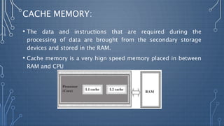 CACHE MEMORY:
• The data and instructions that are required during the
processing of data are brought from the secondary storage
devices and stored in the RAM.
• Cache memory is a very hign speed memory placed in between
RAM and CPU
 
