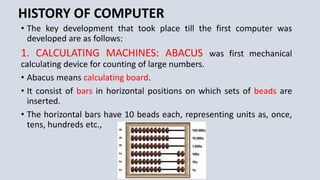 HISTORY OF COMPUTER
• The key development that took place till the first computer was
developed are as follows:
1. CALCULATING MACHINES: ABACUS was first mechanical
calculating device for counting of large numbers.
• Abacus means calculating board.
• It consist of bars in horizontal positions on which sets of beads are
inserted.
• The horizontal bars have 10 beads each, representing units as, once,
tens, hundreds etc.,
 