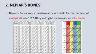 2. NEPIAR’S BONES:
• Nepier’s Bones was a mechanical device built for the purpose of
multiplication in 1617 AD by an English mathematician John Napier.
 