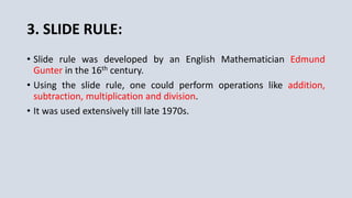 3. SLIDE RULE:
• Slide rule was developed by an English Mathematician Edmund
Gunter in the 16th century.
• Using the slide rule, one could perform operations like addition,
subtraction, multiplication and division.
• It was used extensively till late 1970s.
 
