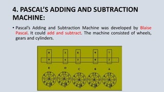 4. PASCAL’S ADDING AND SUBTRACTION
MACHINE:
• Pascal’s Adding and Subtraction Machine was developed by Blaise
Pascal. It could add and subtract. The machine consisted of wheels,
gears and cylinders.
 