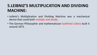5.LEIBNIZ’S MULTIPLICATION AND DIVIDING
MACHINE:
• Leibniz’s Multiplication and Dividing Machine was a mechanical
device that could both multiply and divide.
• The German Philosopher and mathematician Gottfried Leibniz built it
around 1973.
 