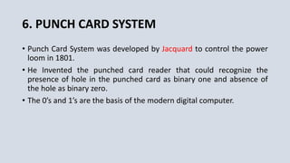 6. PUNCH CARD SYSTEM
• Punch Card System was developed by Jacquard to control the power
loom in 1801.
• He Invented the punched card reader that could recognize the
presence of hole in the punched card as binary one and absence of
the hole as binary zero.
• The 0’s and 1’s are the basis of the modern digital computer.
 