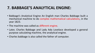 7. BABBAGE’S ANALYTICAL ENGINE:
• Babbage’s Analytical Engine An English man Charles Babbage built a
mechanical machine to do complex mathematical calculations, in the
year 1823.
• The machine was called as different engine.
• Later, Charles Babbage and Lady Ada Lovelace developed a general
purpose calculating machine, the analytical engine.
• Charles babbage is also called the father of computer.
 