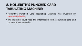 8. HOLLERITH’S PUNCHED CARD
TABULATING MACHINE:
• Hollerith’s Punched Card Tabulating Machine was invented by
Herman Hollerith.
• The machine could read the information from a punched card and
process it electronically.
 