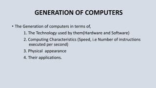 GENERATION OF COMPUTERS
• The Generation of computers in terms of,
1. The Technology used by them(Hardware and Software)
2. Computing Characteristics (Speed, i.e Number of instructions
executed per second)
3. Physical appearance
4. Their applications.
 