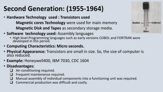 Second Generation: (1955-1964)
• Hardware Technology used : Transistors used
Magnetic cores Technology were used for main memory
Magnetic Disk and Tapes as secondary storage media.
• Software technology used: Assembly languages
• High level Programming languages such as early versions COBOL and FORTRAN were
developed in this period.
• Computing Characteristics: Micro seconds.
• Physical Appearance: Transistors are small in size. So, the size of computer is
also reduced.
• Example: Honeywell400, IBM 7030, CDC 1604
• Disadvantages:
 Air-conditioning required.
 Frequent maintenance required.
 Manual assembly of individual components into a functioning unit was required.
 Commercial production was difficult and costly.
 