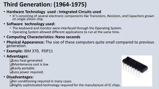 Third Generation: (1964-1975)
• Hardware Technology used : Integrated Circuits used
• IC’s consisting of several electronic components like Transistors, Resistors, and Capacitors grown
on single silicon chip.
• Software technology used:
• The keyboard and monitor were interfaced through the Operating System.
• Operating System allowed different applications to run at the same time.
• Computing Characteristics: Nano seconds
• Physical Appearance: The size of these computers quite small compared to previous
generation.
• Example: IBM 370, PDP11
• Advantages:
Less heat generated.
Maintenance cost is low
Easily portable.
Less power required.
• Disadvantages:
Air-conditioning required in many cases.
Highly sophisticated technology required for the manufacture of IC chips.
 