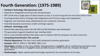 Fourth Generation: (1975-1989)
• Hardware Technology: Microprocessor used
• Depends on integrated circuit but uses microprocessor.
• MP is built onto a single piece of silicon known as chip. It is 0.5cm long and not more than 0.05cm thick.
• Fourth generation led to LSI [large scale integration] and VLSI [very large scale integration].
• Magnetic core memories were substituted by semi conductor memories.
• Hard disk becomes economical, smaller and large capacity.
• Software technology used:
• Several New operating system like MS-DOS and MS-Windows were developed.
• This generation Supports Graphical User Interface (GUI)
• GUI is a user friendly interface that allows user to interact with the computer via menus and icons.
• Computing Characteristics: Pico seconds
• Physical Appearance: The size is very small compared to previous generation.
• Example: IBM PC, APPLE II, VAX 9000, CRAY-1,2,X
• Advantages: Smallest in size, Very reliable, Heat generated is negligible, No air conditioning required in most
cases, Hardware failure is negligible easily portable because of their small size, Cheapest among all
generations.
• Disadvantages: Highly sophisticated technology required for the manufacture of LSI chips.
 