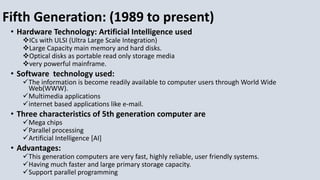Fifth Generation: (1989 to present)
• Hardware Technology: Artificial Intelligence used
ICs with ULSI (Ultra Large Scale Integration)
Large Capacity main memory and hard disks.
Optical disks as portable read only storage media
very powerful mainframe.
• Software technology used:
The information is become readily available to computer users through World Wide
Web(WWW).
Multimedia applications
internet based applications like e-mail.
• Three characteristics of 5th generation computer are
Mega chips
Parallel processing
Artificial Intelligence [AI]
• Advantages:
This generation computers are very fast, highly reliable, user friendly systems.
Having much faster and large primary storage capacity.
Support parallel programming
 