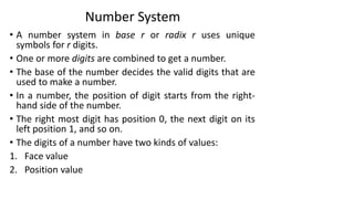 Number System
• A number system in base r or radix r uses unique
symbols for r digits.
• One or more digits are combined to get a number.
• The base of the number decides the valid digits that are
used to make a number.
• In a number, the position of digit starts from the right-
hand side of the number.
• The right most digit has position 0, the next digit on its
left position 1, and so on.
• The digits of a number have two kinds of values:
1. Face value
2. Position value
 