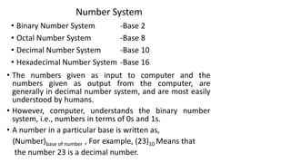 Number System
• Binary Number System -Base 2
• Octal Number System -Base 8
• Decimal Number System -Base 10
• Hexadecimal Number System -Base 16
• The numbers given as input to computer and the
numbers given as output from the computer, are
generally in decimal number system, and are most easily
understood by humans.
• However, computer, understands the binary number
system, i.e., numbers in terms of 0s and 1s.
• A number in a particular base is written as,
(Number)base of number , For example, (23)10 Means that
the number 23 is a decimal number.
 