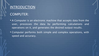INTRODUCTION
COMPUTER:
• A Computer is an electronic machine that accepts data from the
user, processes the data by performing calculations and
operations on it, and generates the desired output results.
• Computer performs both simple and complex operations, with
speed and accuracy.
 