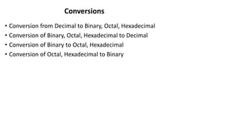 Conversions
• Conversion from Decimal to Binary, Octal, Hexadecimal
• Conversion of Binary, Octal, Hexadecimal to Decimal
• Conversion of Binary to Octal, Hexadecimal
• Conversion of Octal, Hexadecimal to Binary
 