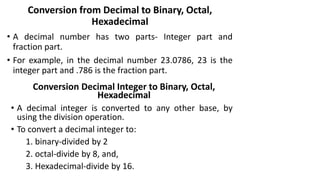 Conversion from Decimal to Binary, Octal,
Hexadecimal
• A decimal number has two parts- Integer part and
fraction part.
• For example, in the decimal number 23.0786, 23 is the
integer part and .786 is the fraction part.
Conversion Decimal Integer to Binary, Octal,
Hexadecimal
• A decimal integer is converted to any other base, by
using the division operation.
• To convert a decimal integer to:
1. binary-divided by 2
2. octal-divide by 8, and,
3. Hexadecimal-divide by 16.
 