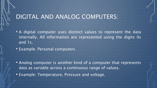 DIGITAL AND ANALOG COMPUTERS:
• A digital computer uses distinct values to represent the data
internally. All information are represented using the digits 0s
and 1s.
• Example: Personal computers
• Analog computer is another kind of a computer that represents
data as variable across a continuous range of values.
• Example: Temperature, Pressure and voltage.
 