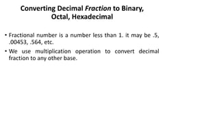 Converting Decimal Fraction to Binary,
Octal, Hexadecimal
• Fractional number is a number less than 1. it may be .5,
.00453, .564, etc.
• We use multiplication operation to convert decimal
fraction to any other base.
 
