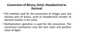 Conversion of Binary, Octal, Hexadecimal to
Decimal
• The method used for the conversion of integer part and
fraction part of binary, octal or hexadecimal number to
decimal number is the same.
• Multiplication operation is used for the conversion. The
conversion mechanism uses the face value and position
value of digits.
 