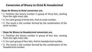 Conversion of Binary to Octal & Hexadecimal
Steps for Binary to Octal conversion are,
• 1. Partition the binary number in group of three bits, starting
from the right most side.
• 2. For each group of three bits, find its octal number.
• 3. The result is the number formed by the combination of the
octal number.
• Steps for Binary to Hexadecimal conversion are,
• 1. Partition the binary number in group of four bits, starting
from the right most side.
• 2. For each group of four bits, find its hexadecimal number.
• 3. The result is the number formed by the combination of the
hexadecimal number.
 