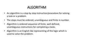 ALGORITHM
• An algorithm is a step by step instruction/procedure for solving
a task or a problem.
• The steps must be ordered, unambiguous and finite in number.
• Algorithm is ordered sequence of finite, well defined,
unambiguous instructions for completing a tasks.
• Algorithm is an English like representing of the logic which is
used to solve the problem.
 