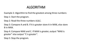 ALGORITHM
Example 2: Algorithm to find the greatest among three numbers:
Step 1: Start the program.
Step 2: Read the three numbers A,B,C.
Step 3: Compare A and B. If A is greater store A in MAX, else store
B in MAX.
Step 4: Compare MAX and C. If MAX is greater, output “MAX is
greater” else output “C is greater”.
Step 5: Stop the program.
 