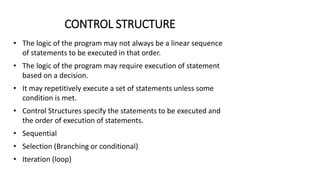 CONTROL STRUCTURE
• The logic of the program may not always be a linear sequence
of statements to be executed in that order.
• The logic of the program may require execution of statement
based on a decision.
• It may repetitively execute a set of statements unless some
condition is met.
• Control Structures specify the statements to be executed and
the order of execution of statements.
• Sequential
• Selection (Branching or conditional)
• Iteration (loop)
 