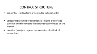 CONTROL STRUCTURE
• Sequential – Instructions are executed in linear order
• Selection (Branching or conditional) – It asks a true/false
question and then selects the next instruction based on the
answer.
• Iteration (loop) – It repeats the execution of a block of
instructions.
 